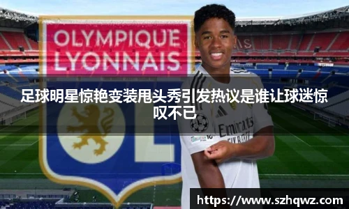 足球明星惊艳变装甩头秀引发热议是谁让球迷惊叹不已